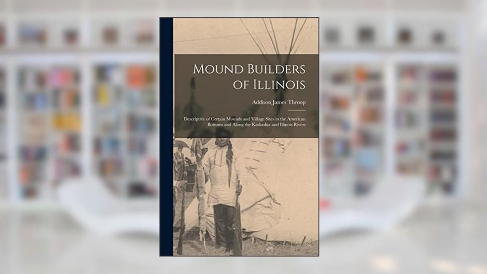Mound Builders of Illinois: Descriptive of Certain Mounds and Village Sites in the American Bottoms and Along the Kaskaskia and Illinois Rivers, written by Addison James 1876- Throop