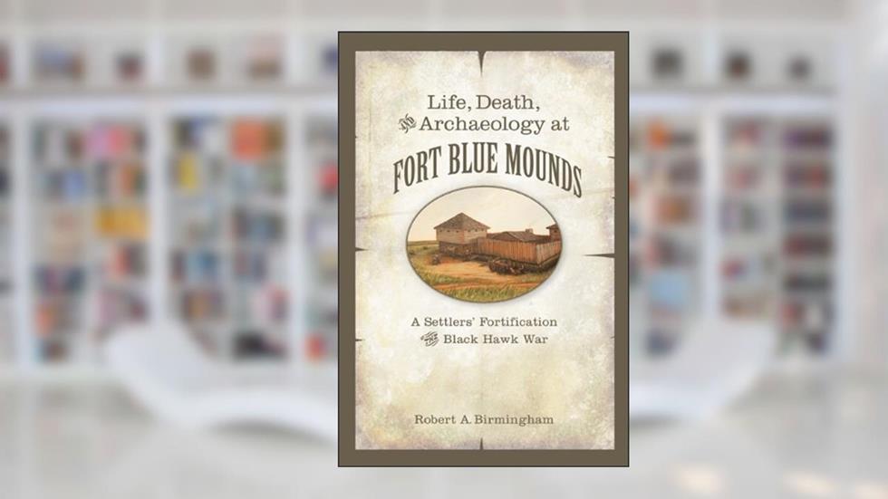 Life, Death, and Archaeology at Fort Blue Mounds: A Settlers' Fortification of the Black Hawk War, written by Robert A. Birmingham
