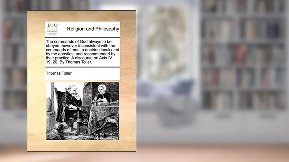 The commands of God always to be obeyed, however inconsistent with the commands of men; a doctrine inculcated by the apostles, and recommended by ... on Acts IV. 19, 20. By Thomas Toller., written by Thomas Toller