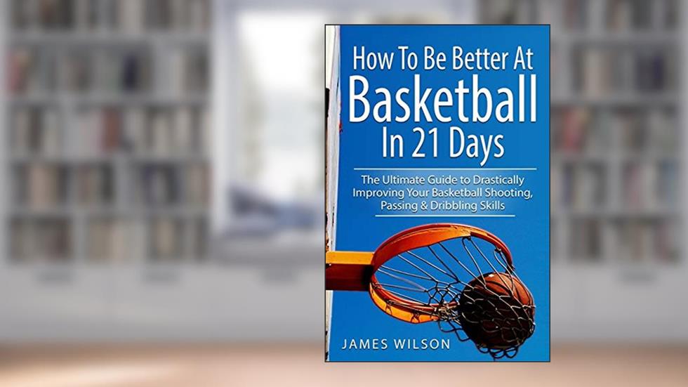 How to Be Better At Basketball in 21 days: The Ultimate Guide to Drastically Improving Your Basketball Shooting, Passing and Dribbling Skills, written by James Wilson