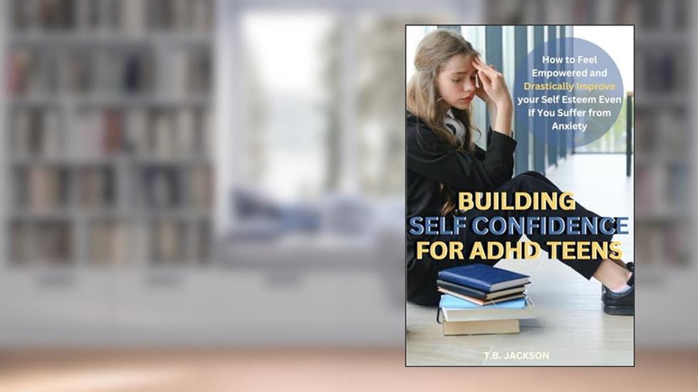 Building Self Confidence for ADHD Teens: How to Feel Empowered and Drastically Improve Your Self Esteem Even If You Suffer with Anxiety, written by T.B. Jackson