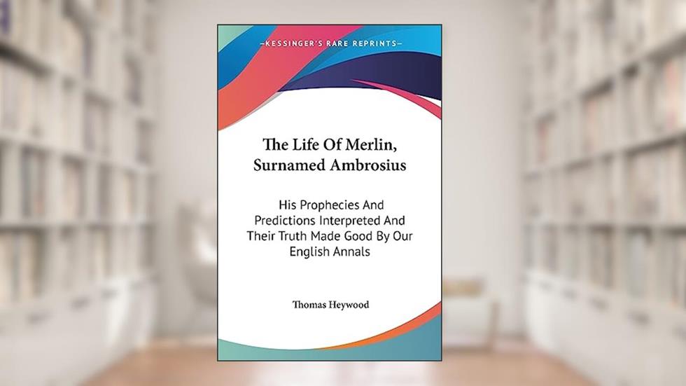 The Life Of Merlin, Surnamed Ambrosius: His Prophecies And Predictions Interpreted And Their Truth Made Good By Our English Annals, written by Professor Thomas Heywood