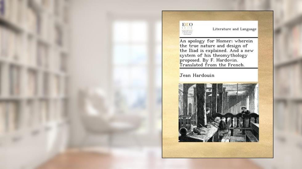 An apology for Homer; wherein the true nature and design of the Iliad is explained. And a new system of his theomythology proposed. By F. Hardovin. Translated from the French., written by Jean Hardouin