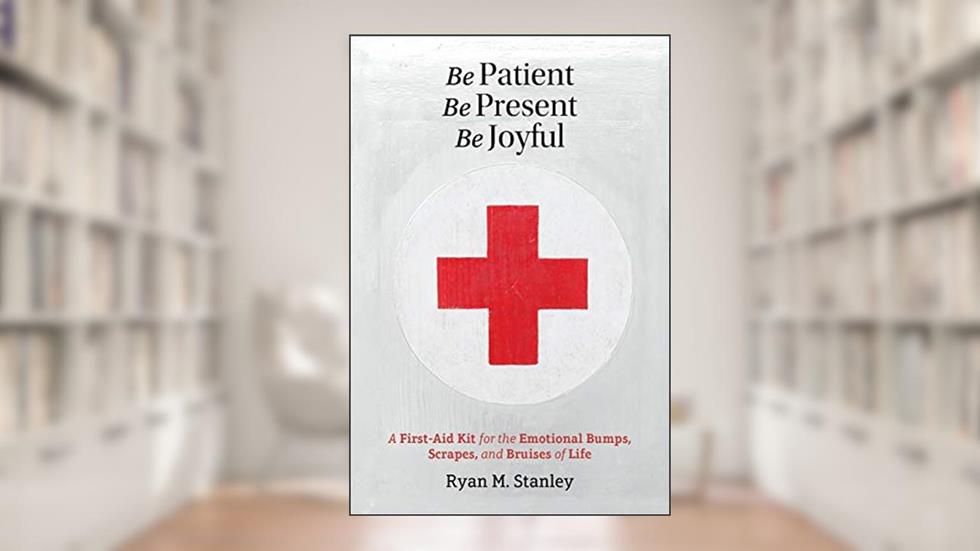 Be Patient, Be Present, Be Joyful: A First-Aid Kit for the Emotional Bumps, Scrapes, and Bruises of Life, written by Ryan M Stanley
