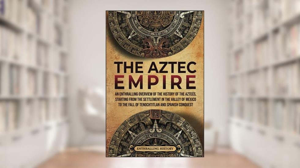 The Aztec Empire: An Enthralling Overview of the History of the Aztecs, Starting with the Settlement in the Valley of Mexico (Ancient Mexico), written by Enthralling History