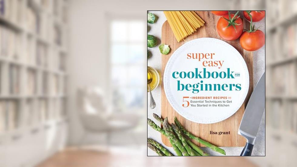 Super Easy Cookbook for Beginners: 5-Ingredient Recipes and Essential Techniques to Get You Started in the Kitchen, written by Lisa Grant