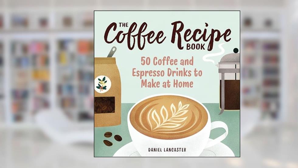 The Coffee Recipe Book: 50 Coffee and Espresso Drinks to Make at Home, written by Daniel Lancaster