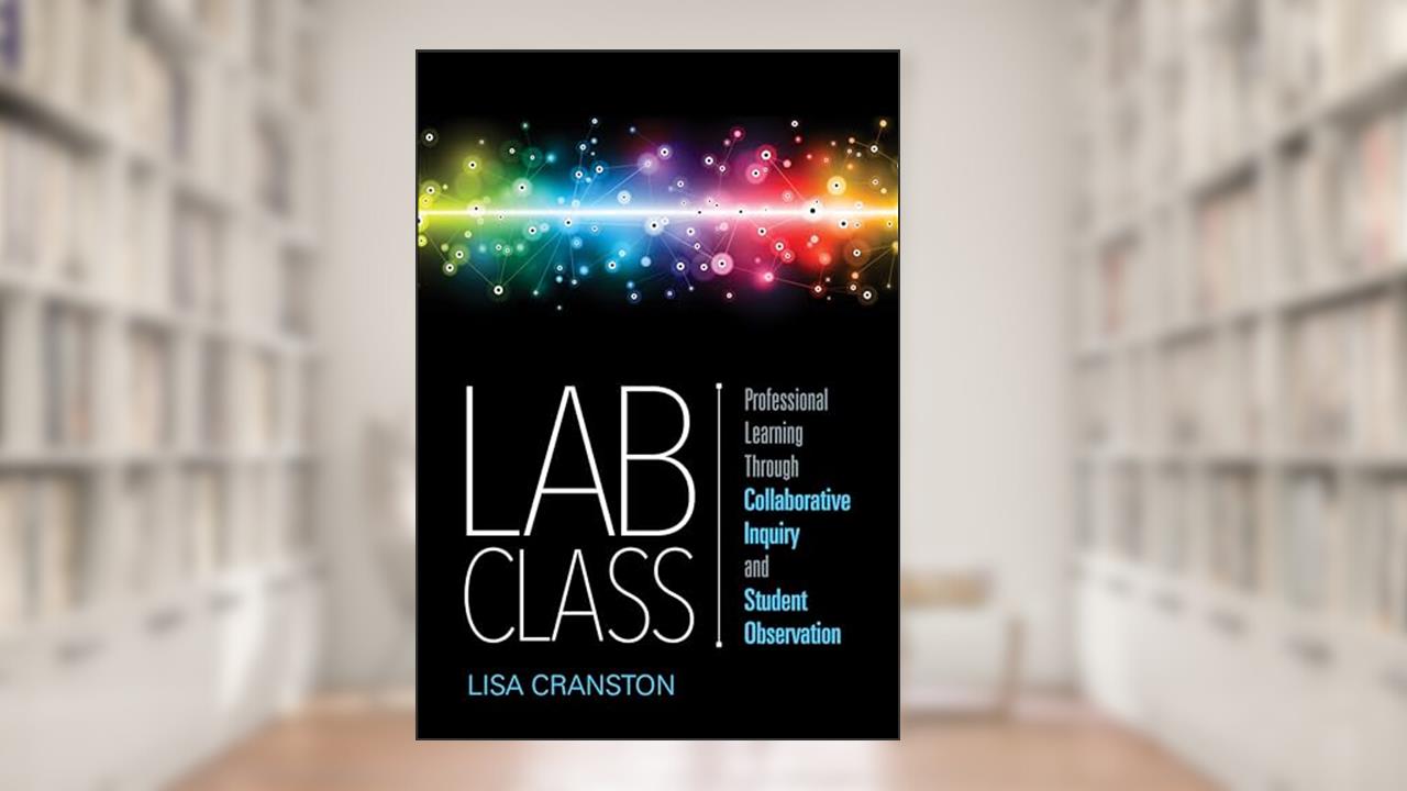 Lab Class: Professional Learning Through Collaborative Inquiry and Student Observation, written by Lisa Ann Cranston