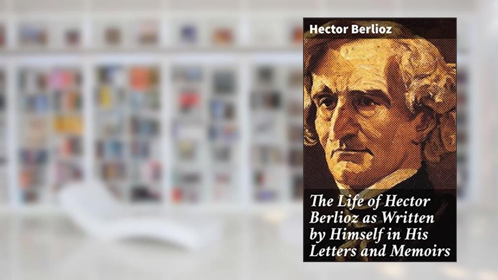 The Life of Hector Berlioz as Written by Himself in His Letters and Memoirs: Revelations of a Musical Visionary: The Life and Legacy of Hector Berlioz, written by Hector Berlioz
