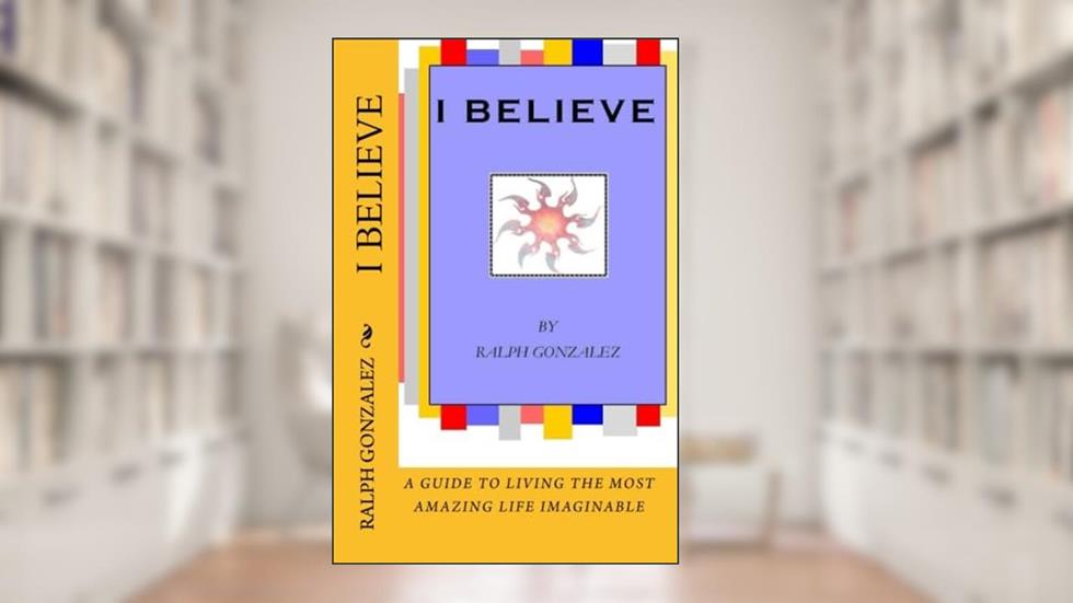 I Believe: A Guide To Living The Most Amazing Life Imaginable, written by Ralph Gonzalez
