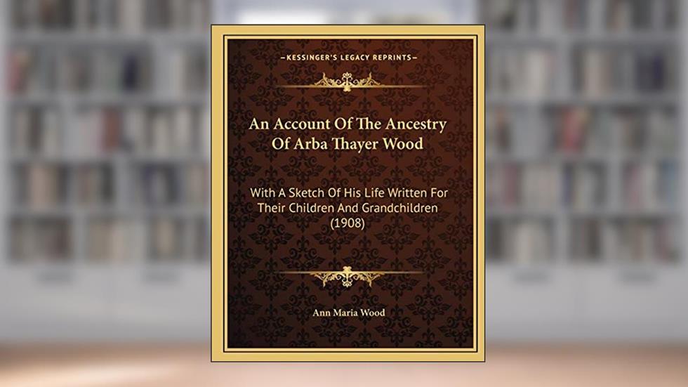 An Account Of The Ancestry Of Arba Thayer Wood: With A Sketch Of His Life Written For Their Children And Grandchildren (1908), written by Ann Maria Wood