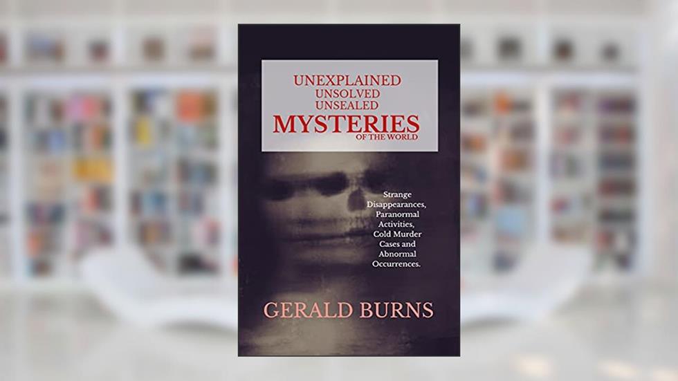 Unexplained, Unsolved, Unsealed Mysteries of the World : Strange Disappearances, Paranormal Activities, Cold Murder Cases, Abnormal Occurrences, written by Gerald Burns