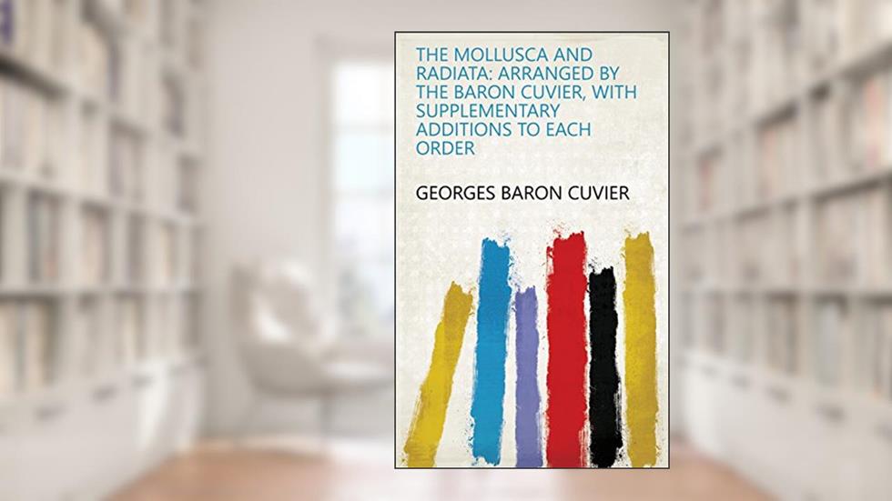 The Mollusca and Radiata: Arranged by the Baron Cuvier, with Supplementary Additions to Each Order, written by Georges baron Cuvier