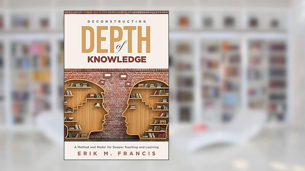 Deconstructing Depth of Knowledge: A Method and Model for Deeper Teaching and Learning, written by Erik M. Francis