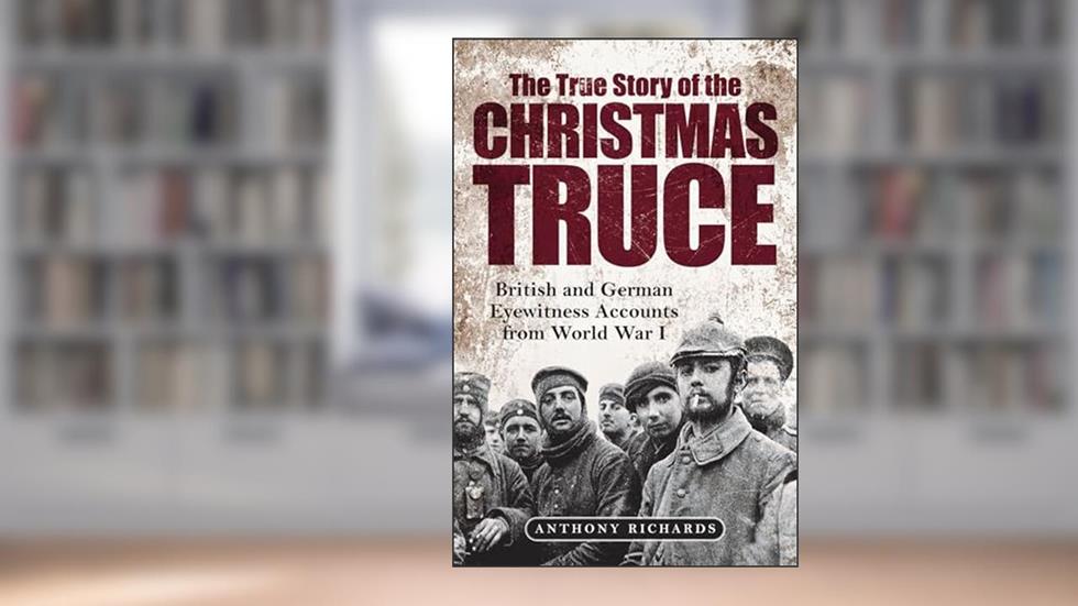 The True Story of the Christmas Truce: British and German Eyewitness Accounts from World War I, written by Anthony Richards; Eva Burke