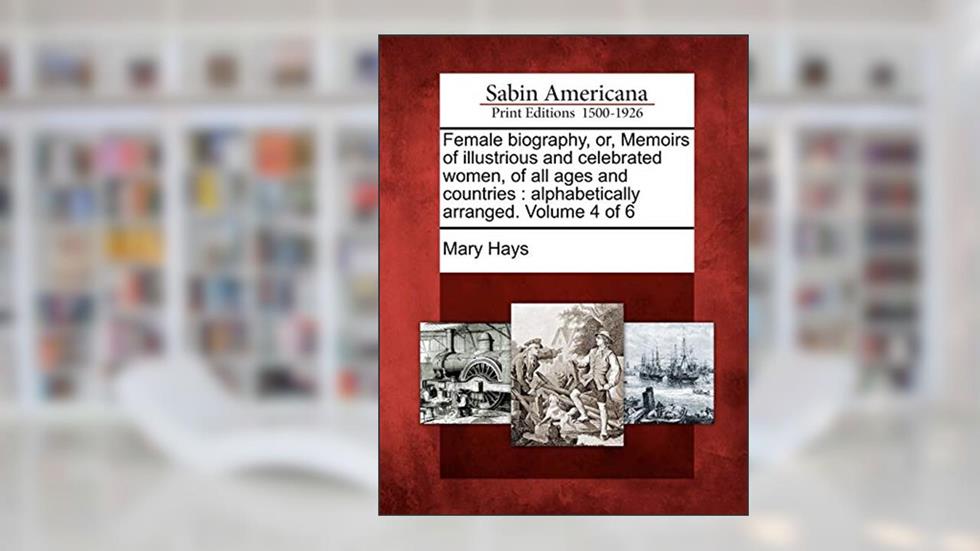Female biography, or, Memoirs of illustrious and celebrated women, of all ages and countries: alphabetically arranged. Volume 4 of 6, written by Mary Hays