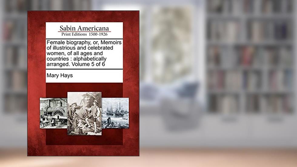 Female biography, or, Memoirs of illustrious and celebrated women, of all ages and countries: alphabetically arranged. Volume 5 of 6, written by Mary Hays