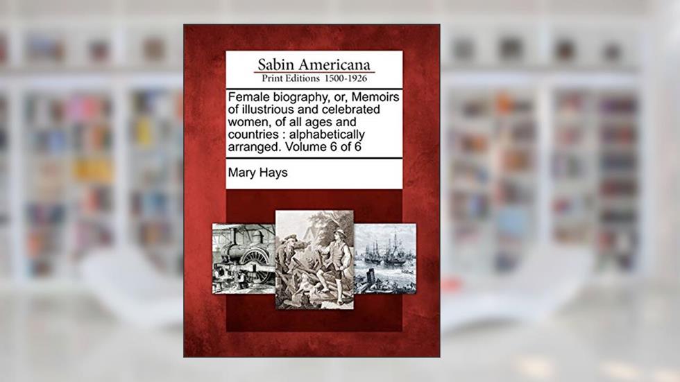 Female Biography, Or, Memoirs of Illustrious and Celebrated Women, of All Ages and Countries: Alphabetically Arranged. Volume 6 of 6, written by Mary Hays