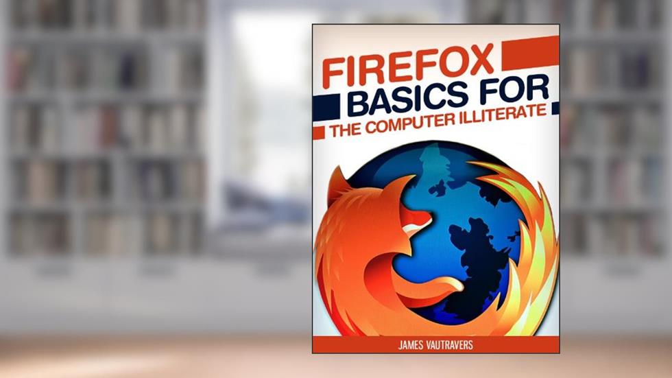 Firefox Basics for the Computer Illiterate: With tips on installation, setting up your homepage, customization and more. (Tech 101 Kindle Book Series), written by James Vautravers