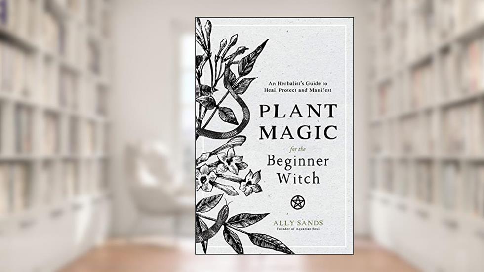 Plant Magic for the Beginner Witch: An Herbalist's Guide to Heal, Protect and Manifest, written by Ally Sands