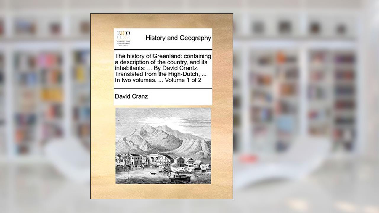 The History of Greenland: Containing a Description of the Country, and Its Inhabitants: ... by David Crantz. Translated from the High-Dutch, ... in Two Volumes. ... Volume 1 of 2, written by David Cranz