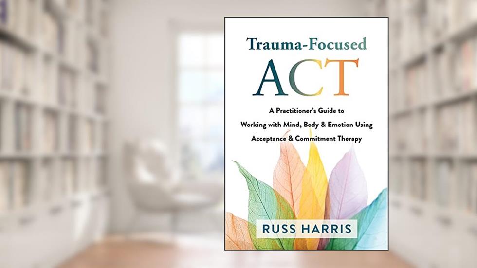 Trauma-Focused ACT: A Practitioner's Guide to Working with Mind, Body, and Emotion Using Acceptance and Commitment Therapy, written by Russ Harris