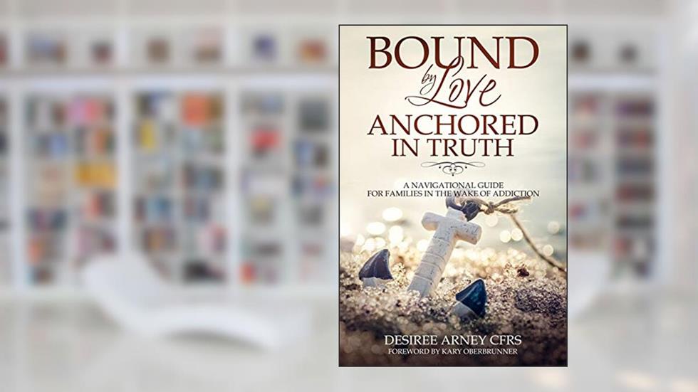BOUND BY LOVE ANCHORED IN TRUTH: A NAVIGATIONAL GUIDE FOR FOR FAMILIES IN THE WAKE OF ADDICTION, written by DESIREE ARNEY