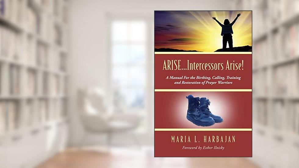 ARISE...Intercessors Arise! A Manual for the Birthing, Calling, Training and Restoration of Prayer Warriors, written by Maria L Harbajan