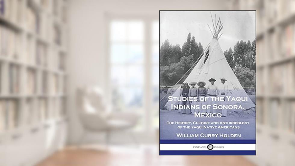 Studies of the Yaqui Indians of Sonora, Mexico: The History, Culture and Anthropology of the Yaqui Native Americans, written by William Curry Holden