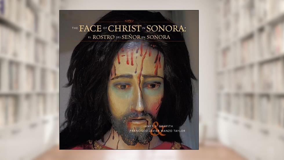 The Faces of Christ in Sonora: Los Rostros del Senor en Sonora, written by James S. Griffith; Francisco Javier Manzo Taylor