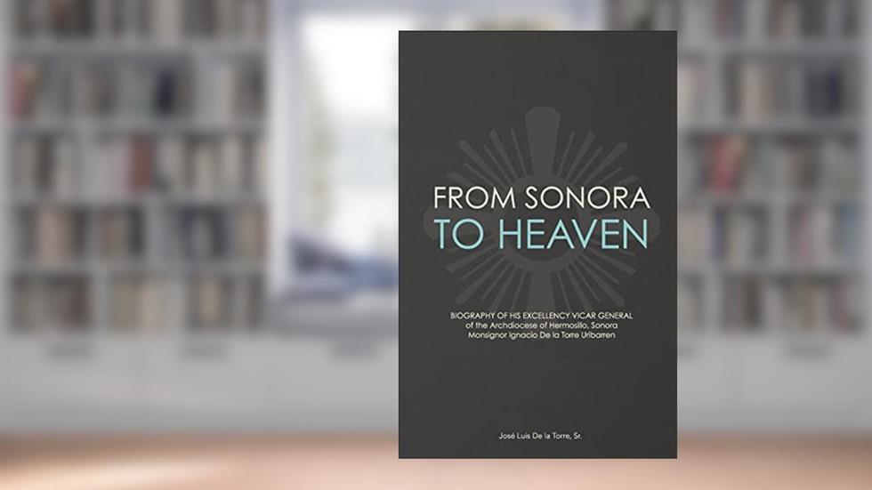 From Sonora to Heaven: Biography of His Excellency Vicar General of the Archdiocese of Hermosillo, Sonora, Monsignor Ignacio de la Torre Uribarren, written by Jose Luis De La Torre Sr