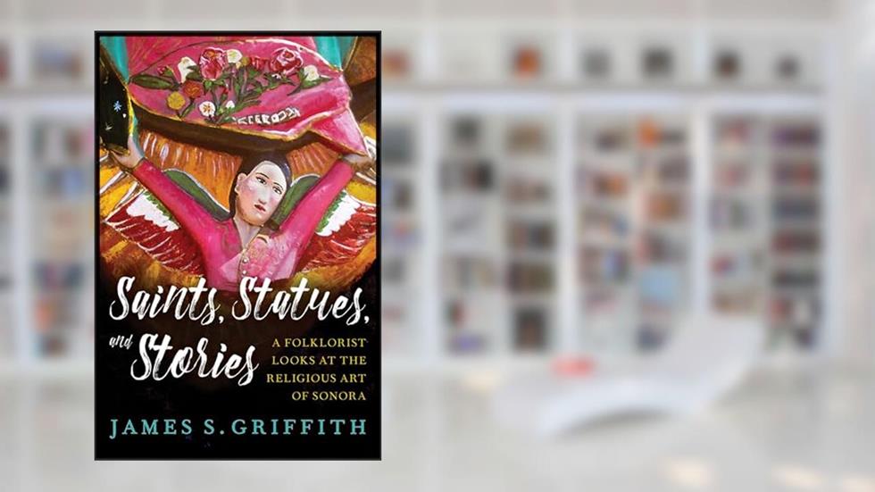 Saints, Statues, and Stories: A Folklorist Looks at the Religious Art of Sonora (Southwest Center Series), written by James S. Griffith