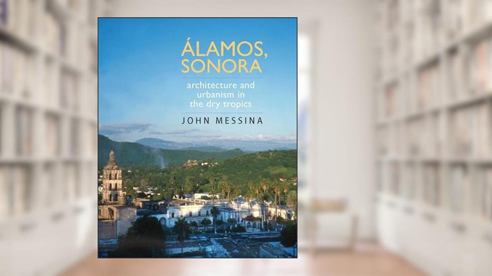Álamos, Sonora: Architecture and Urbanism in the Dry Tropics (Southwest Center Series), written by John Messina