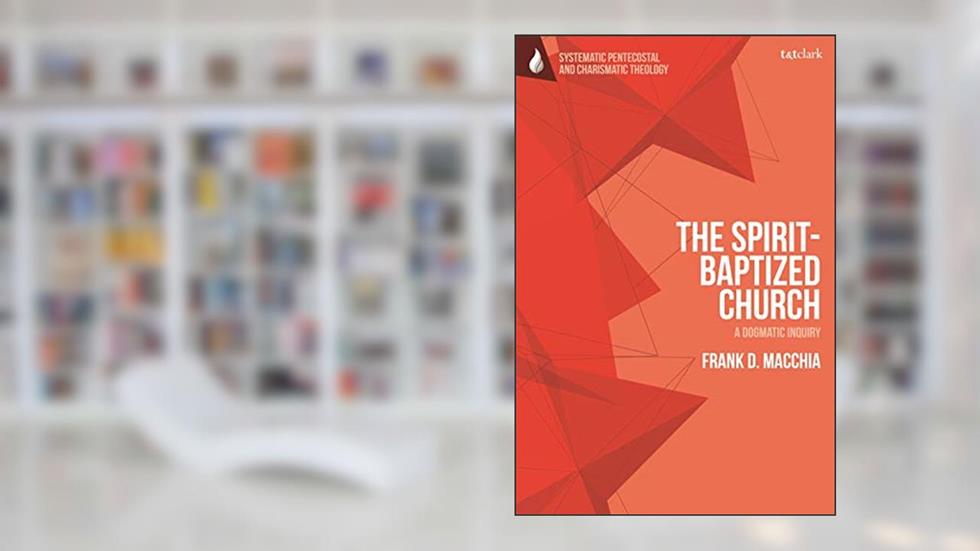 Spirit-Baptized Church, The: A Dogmatic Inquiry (T&T Clark Systematic Pentecostal and Charismatic Theology), written by Frank D. Macchia