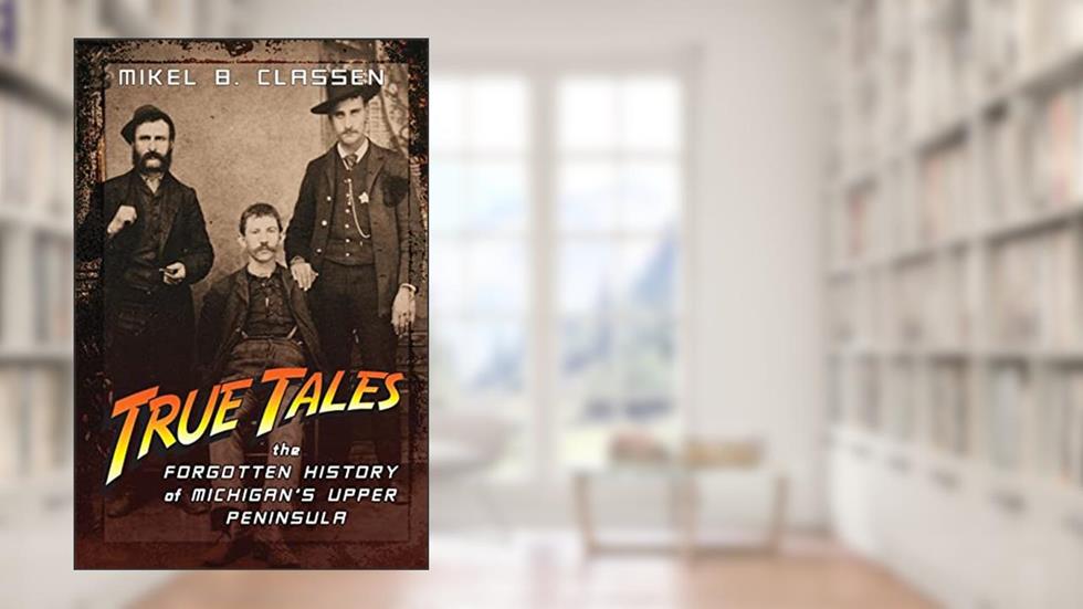 True Tales: The Forgotten History of Michigan's Upper Peninsula, written by Mikel B Classen