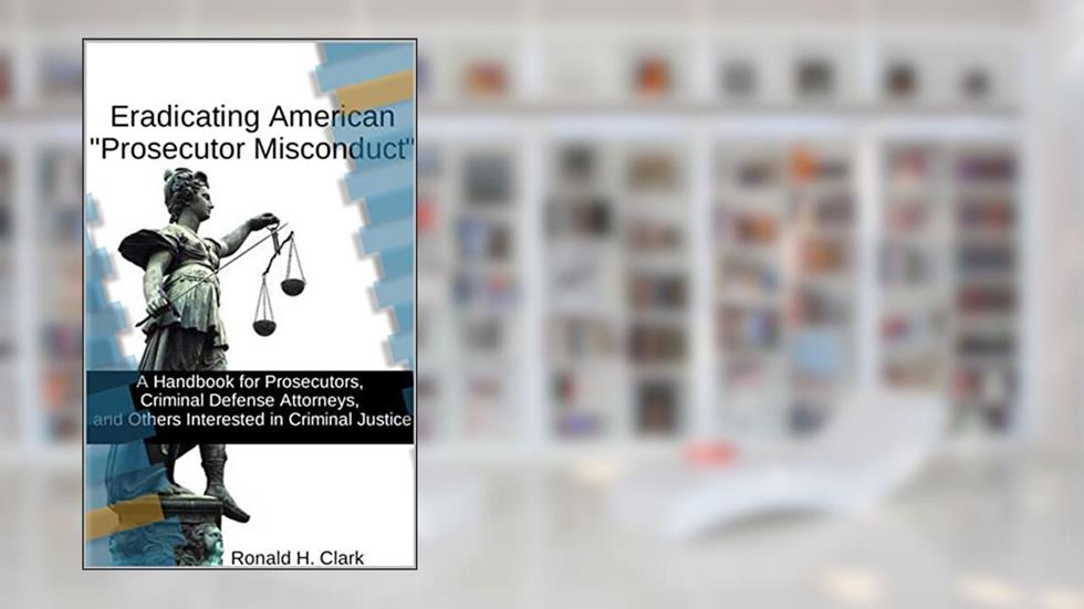 ERADICATING AMERICAN "PROSECUTOR MISCONDUCT": A Handbook for Prosecutors, Criminal Defense Attorneys, and Others Interested in Criminal Justice, written by Ronald Clark