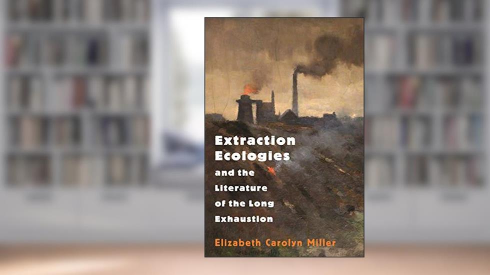 Extraction Ecologies and the Literature of the Long Exhaustion, written by Elizabeth Carolyn Miller