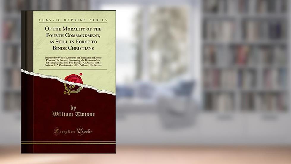 Of the Morality of the Fourth Commandment, as Still in Force to Binde Christians: Delivered by Way of Answer to the Translator of Doctor Prideaux His ... Two Parts; 1. An Answer to the Prefacer; 2., written by William Twisse
