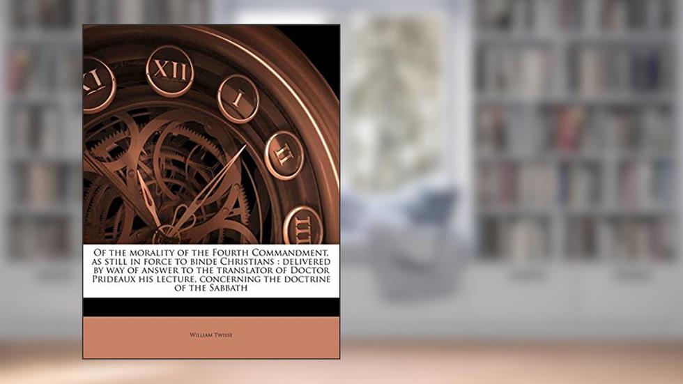 Of the morality of the Fourth Commandment, as still in force to binde Christians: delivered by way of answer to the translator of Doctor Prideaux his lecture, concerning the doctrine of the Sabbath, written by William Twisse
