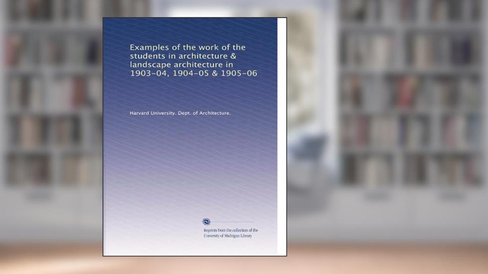Examples of the work of the students in architecture & landscape architecture in 1903-04, 1904-05 & 1905-06, written by . Harvard University. Dept. of Architecture.