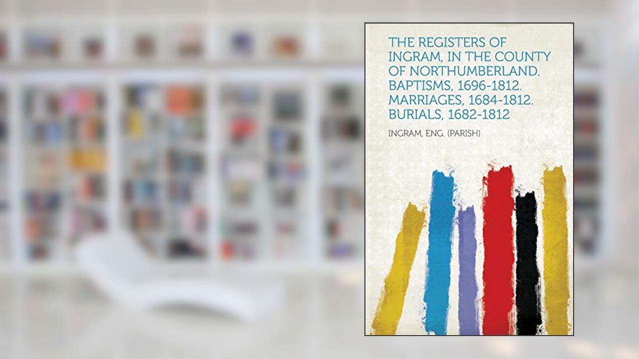 The Registers of Ingram, in the County of Northumberland. Baptisms, 1696-1812. Marriages, 1684-1812. Burials, 1682-1812, written by Ingram Eng (Parish)