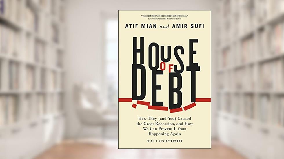 House of Debt: How They (and You) Caused the Great Recession, and How We Can Prevent It from Happening Again, written by Atif Mian; Amir Sufi
