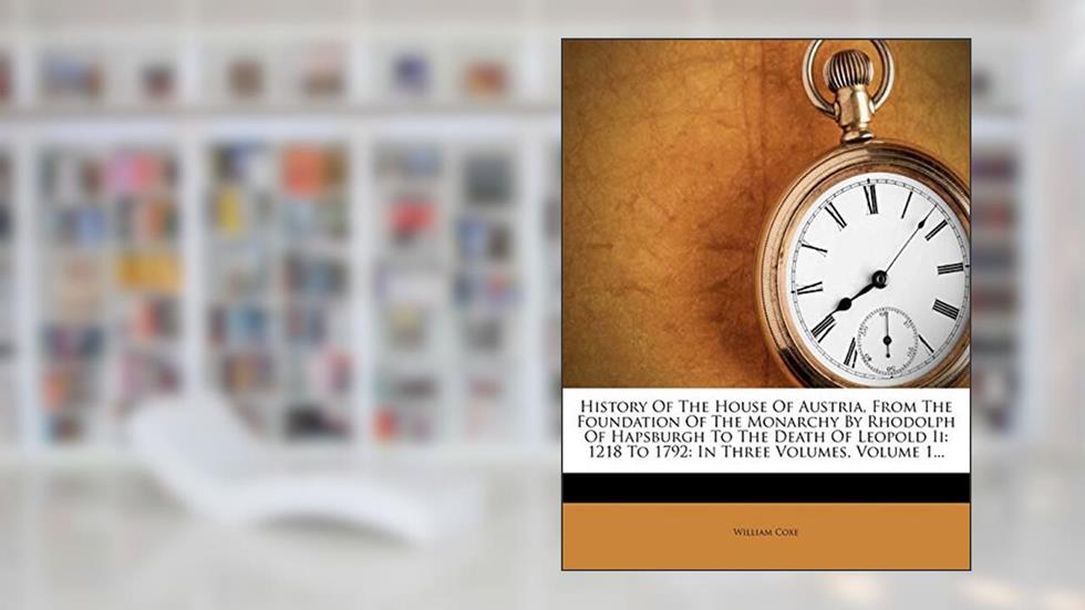 History Of The House Of Austria, From The Foundation Of The Monarchy By Rhodolph Of Hapsburgh To The Death Of Leopold Ii: 1218 To 1792: In Three Volumes, Volume 1..., written by William Coxe