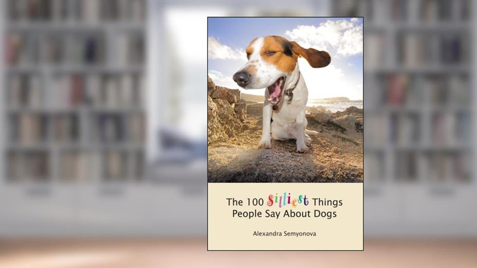 The 100 Silliest Things People Say About Dogs, written by Alexandra Semyonova