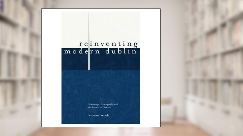 Reinventing Modern Dublin: Streetscape, Iconography and the Politics of Identity: Streetscape, Iconography and the Politics of Identity, written by Yvonne Whelan