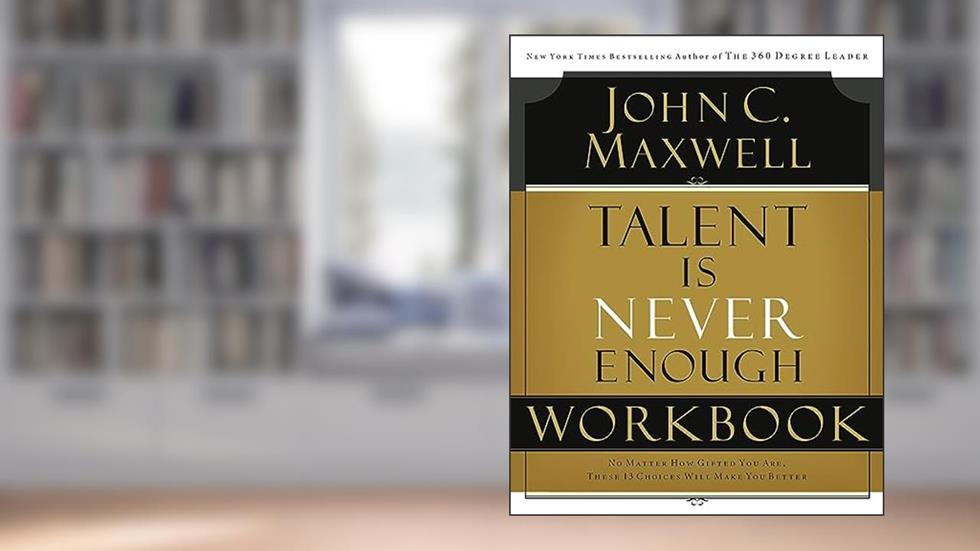 Talent is Never Enough Workbook: No Matter How Gifted You Are, These 13 Choices Will Make You Better, written by John C. Maxwell