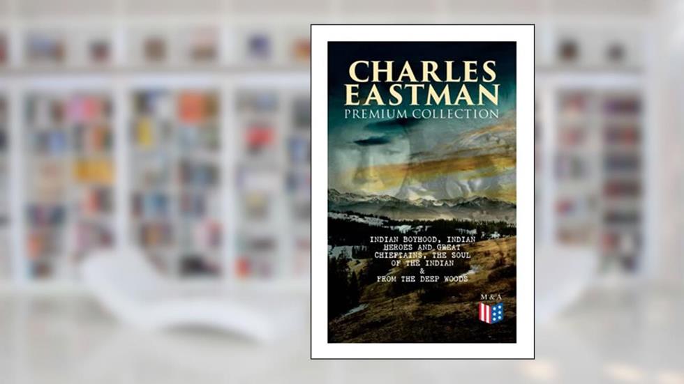 CHARLES EASTMAN Premium Collection: Indian Boyhood, Indian Heroes and Great Chieftains, The Soul of the Indian & From the Deep Woods to Civilization, written by Charles A. Eastman