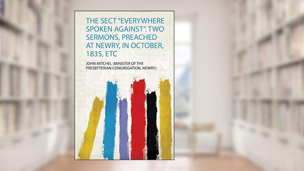 The Sect "Everywhere Spoken Against". Two Sermons, Preached at Newry, in October, 1835, Etc, written by Newry.) John Mitchel (Minister of the Presbyterian Congregation