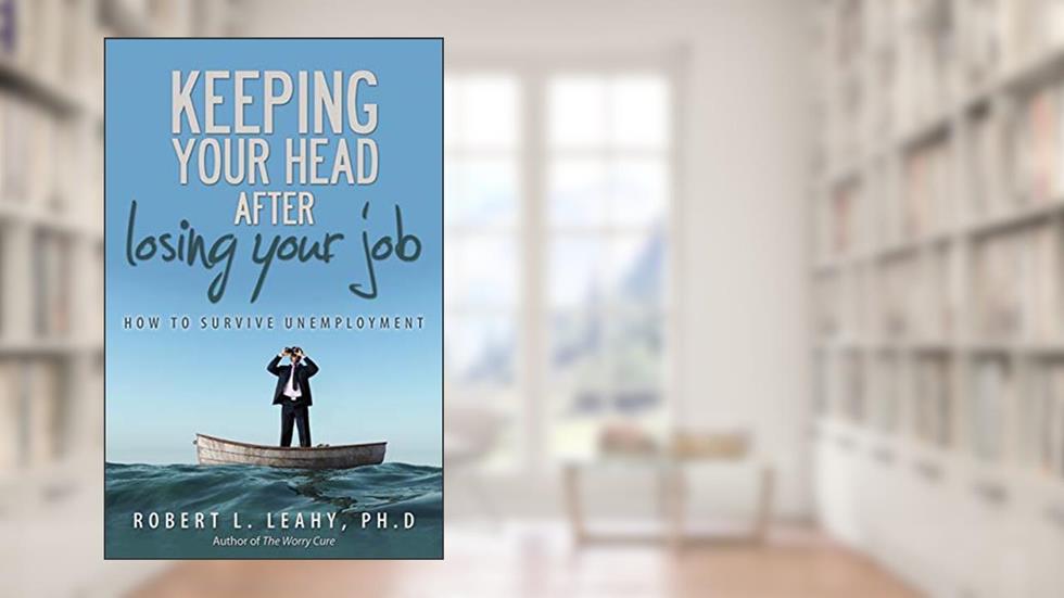 KEEPING YOUR HEAD AFTER LOSING YOUR JOB: How to Survive Unemployment, written by Robert L. Leahy