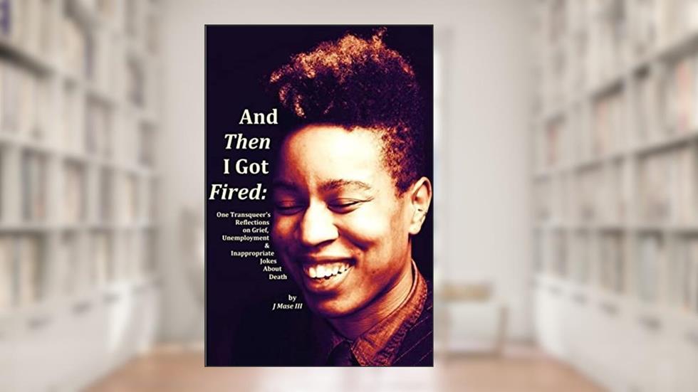 And Then I Got Fired: One Transqueer's Reflections on Grief, Unemployment & Inappropriate Jokes About Death, written by J Mase III
